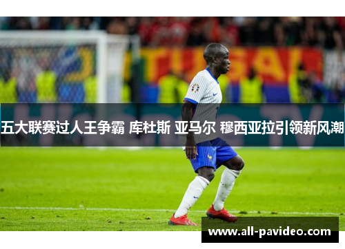 五大联赛过人王争霸 库杜斯 亚马尔 穆西亚拉引领新风潮 五大联赛过人王争霸 库杜斯 亚马尔 穆西亚拉引领新风潮