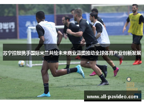 苏宁控股携手国际米兰共绘未来商业蓝图推动全球体育产业创新发展 苏宁控股携手国际米兰共绘未来商业蓝图推动全球体育产业创新发展