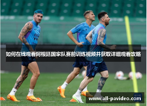 如何在线观看阿根廷国家队赛前训练视频并获取详细观看攻略