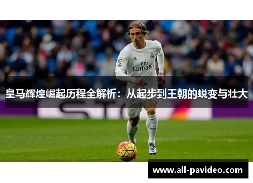 皇马辉煌崛起历程全解析：从起步到王朝的蜕变与壮大