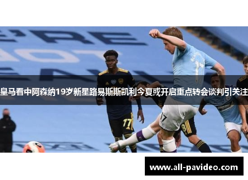 皇马看中阿森纳19岁新星路易斯斯凯利今夏或开启重点转会谈判引关注 皇马看中阿森纳19岁新星路易斯斯凯利今夏或开启重点转会谈判引关注